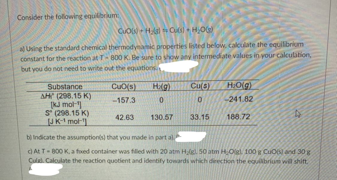 Consider the following equilibrium:
CuO(s) + 'H2(3) = Cu(s) + H2O(g)
a) Using the standard chemical thermodynamic properties listed below, calculate the equilibrium
constant for the reaction at T 800 K. Be sure to show any intermediate values in your calculation,
but you do not need to write out the equations.
Substance
CuO(s)
H2(g)
Cu(s)
H20(g)
AHC (298.15 K)
[kJ mol-1]
S° (298.15 K)
JK-1 mol-1]
-157.3
-241.82
42.63
130.57
33.15
188.72
b) Indicate the assumption(s) that you made in part a).
c) At T = 800 K, a fixed container was filled with 20 atm H2(g), 50 atm H2O(g), 100 g CuO(s) and 30 g
Culg). Calculate the reaction quotient and identify towards which direction the equilibrium will shift.
