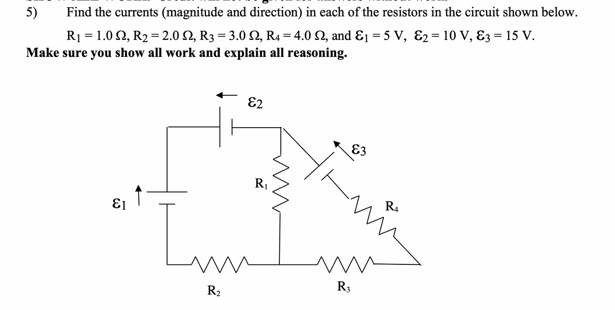5)
Find the currents (magnitude and direction) in each of the resistors in the circuit shown below.
R1 = 1.0 2, R2= 2.0 2, R3 = 3.0 2, R4 = 4.0 2, and Ɛ1 = 5 V, E2= 10 V, 83 = 15 V.
Make sure you show all work and explain all reasoning.
E2
E3
R1
R4
E1
R3
R2
