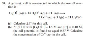 34. A galvanic cell is constructed in which the overall reac-
tion is
Cr,O (aq) + 14 H0 (aq) + 61 (aq) –→
2 Cr" (aq) + 3 12(s) + 21 H,O(()
(a) Calculate AE for this cellI.
(b) At pH 0, with [Cr,O ] = 1.5 M and [I] = 0.40 M,
the cell potential is found to equal 0.87 V. Calculate
the concentration of Cr*(aq) in the cell.
