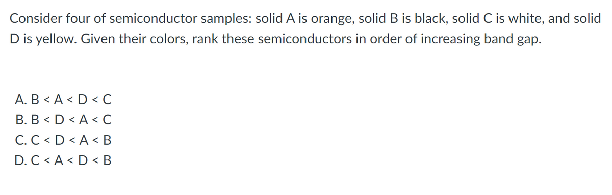 Consider four of semiconductor samples: solid A is orange, solid B is black, solid C is white, and solid
D is yellow. Given their colors, rank these semiconductors in order of increasing band gap.
A. B < A < D < c
B. B < D < A < C
C. C < D < A < B
D. C < A < D < B

