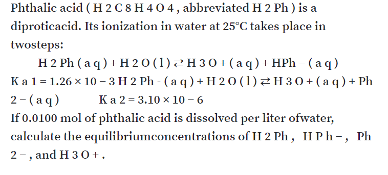 Phthalic acid (H 2 C 8 H 4 O 4 , abbreviated H 2 Ph ) is a
diproticacid. Its ionization in water at 25°C takes place in
twosteps:
H 2 Ph ( a q ) + H 20 (1)2H 30+ ( a q ) + HPh – ( a q)
Ка1-1.26 х 10- 3Н2 Ph - (аq)+H20(1) нзо+(аq) + Ph
2 - (aq)
If 0.0100 mol of phthalic acid is dissolved per liter ofwater,
calculate the equilibriumconcentrations of H 2 Ph , H P h-, Ph
Ка 2-3.10х 10 - 6
2 -, and H 30 +.
