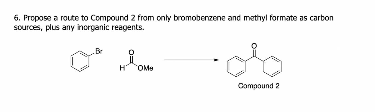 6. Propose a route to Compound 2 from only bromobenzene and methyl formate as carbon
sources, plus any inorganic reagents.
Br
H
OMe
Compound 2
