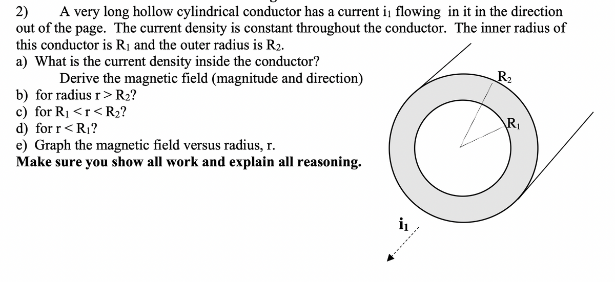 A very long hollow cylindrical conductor has a current i flowing in it in the direction
2)
out of the page. The current density is constant throughout the conductor. The inner radius of
this conductor is R1 and the outer radius is R2.
a) What is the current density inside the conductor?
A
Derive the magnetic field (magnitude and direction)
R2
b) for radiusr> R2?
c) for R1 <r<R2?
d) for r<R1?
e) Graph the magnetic field versus radius, r.
Make sure you show all work and explain all reasoning.
R1
i
