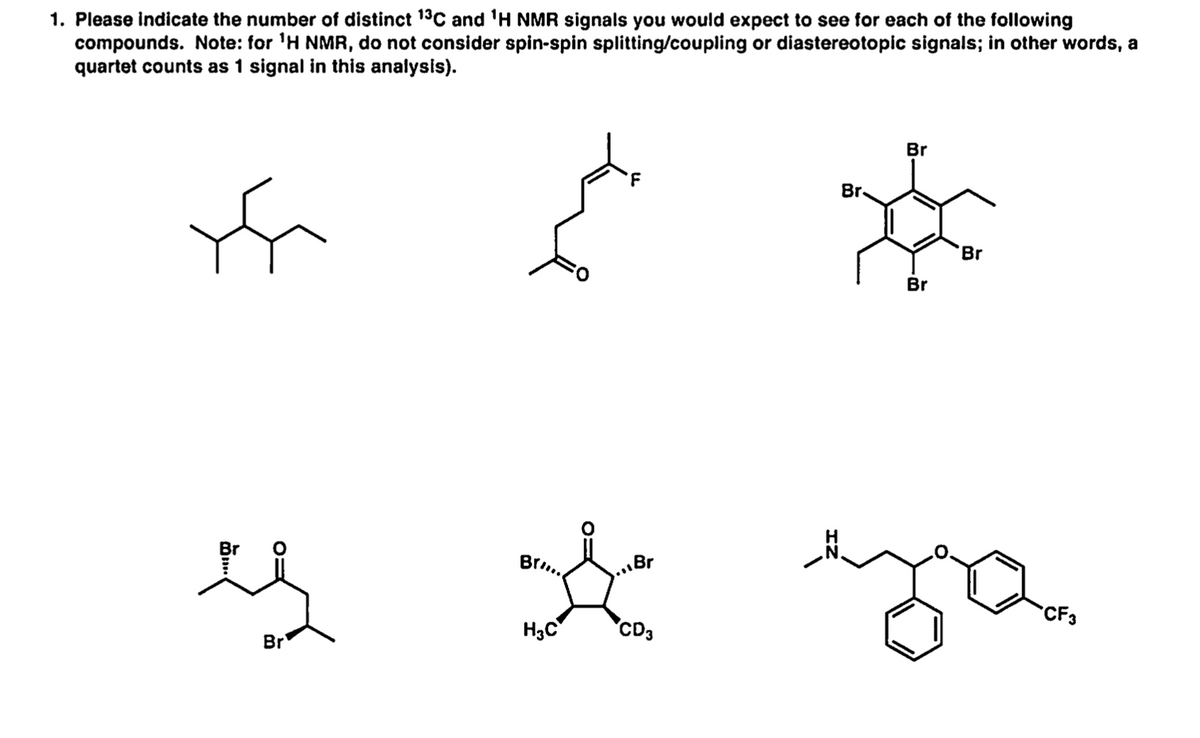 1. Please indicate the number of distinct 13C and 'H NMR signals you would expect to see for each of the following
compounds. Note: for 'H NMR, do not consider spin-spin splitting/coupling or diastereotopic signals; in other words, a
quartet counts as 1 signal in this analysis).
Br
Br.
Br
Br
Br..
„Br
CF3
H3C
CD3
Br
