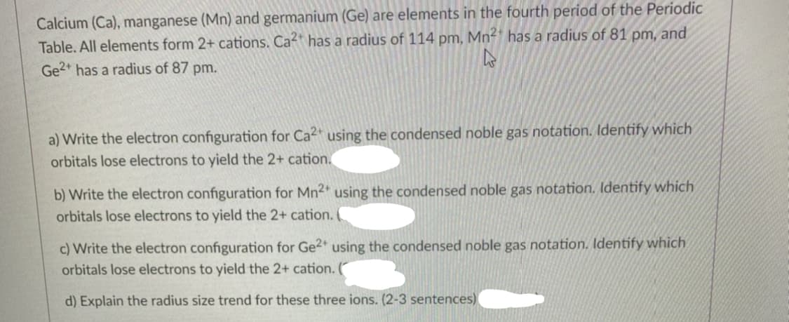 Calcium (Ca), manganese (Mn) and germanium (Ge) are elements in the fourth period of the Periodic
Table. All elements form 2+ cations. Ca has a radius of 114 pm, Mn²* has a radius of 81 pm, and
Ge2* has a radius of 87 pm.
a) Write the electron configuration for Ca2* using the condensed noble gas notation. Identify which
orbitals lose electrons to yield the 2+ cation.
b) Write the electron configuration for Mn2 using the condensed noble gas notation. Identify which
orbitals lose electrons to yield the 2+ cation.
c) Write the electron configuration for Ge2 using the condensed noble gas notation. Identify which
orbitals lose electrons to yield the 2+ cation.
d) Explain the radius size trend for these three ions. (2-3 sentences)
