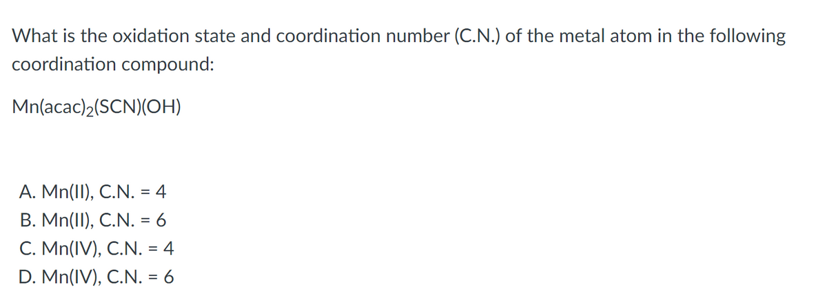 What is the oxidation state and coordination number (C.N.) of the metal atom in the following
coordination compound:
Mn(acac)2(SCN)(OH)
A. Mn(II), C.N. = 4
B. Mn(II), C.N. = 6
C. Mn(IV), C.N. = 4
D. Mn(IV), C.N. = 6
