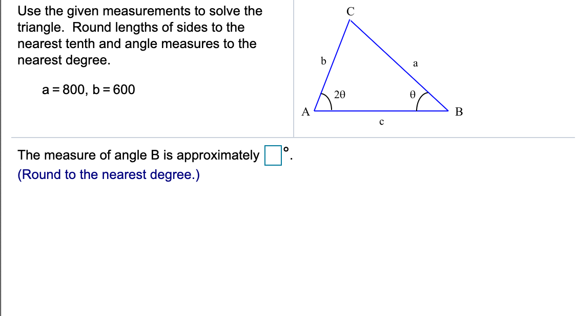 Use the given measurements to solve the
triangle. Round lengths of sides to the
nearest tenth and angle measures to the
nearest degree.
C
b
a
a = 800, b= 600
20
A
B
The measure of angle B is approximately
(Round to the nearest degree.)
