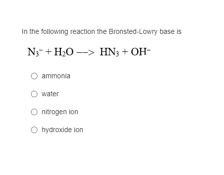 In the following reaction the Bronsted-Lowry base is
N3-+ H20 --> HN3 + OH-
ammonia
water
nitrogen ion
O hydroxide ion
