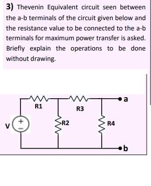 3) Thevenin Equivalent circuit seen between
the a-b terminals of the circuit given below and
the resistance value to be connected to the a-b
terminals for maximum power transfer is asked.
Briefly explain the operations to be done
without drawing.
a
R1
R3
R2
R4
V
