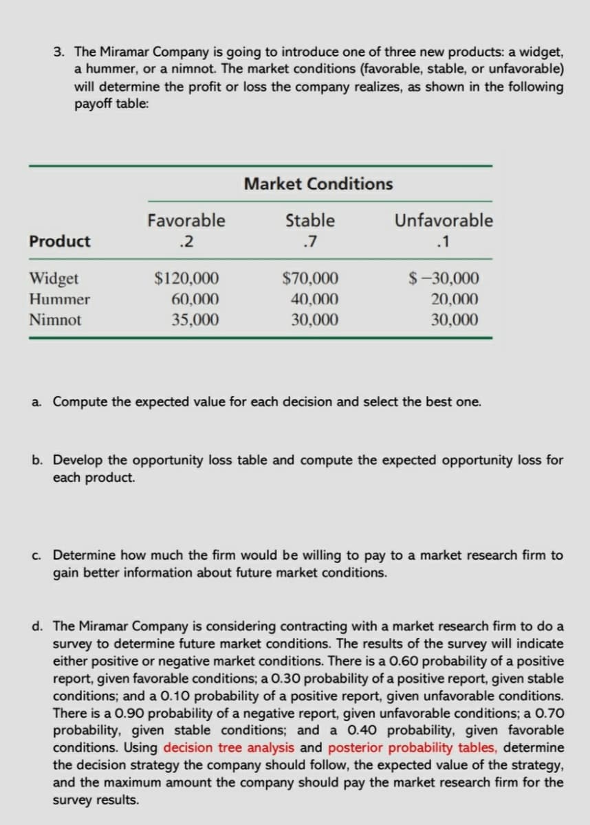 3. The Miramar Company is going to introduce one of three new products: a widget,
a hummer, or a nimnot. The market conditions (favorable, stable, or unfavorable)
will determine the profit or loss the company realizes, as shown in the following
payoff table:
Market Conditions
Favorable
Stable
Unfavorable
Product
.2
.7
.1
Widget
$120,000
$70,000
$-30,000
Hummer
60,000
40,000
20,000
Nimnot
35,000
30,000
30,000
a. Compute the expected value for each decision and select the best one.
b. Develop the opportunity loss table and compute the expected opportunity loss for
each product.
c. Determine how much the firm would be willing to pay to a market research firm to
gain better information about future market conditions.
d. The Miramar Company is considering contracting with a market research firm to do a
survey to determine future market conditions. The results of the survey will indicate
either positive or negative market conditions. There is a 0.60 probability of a positive
report, given favorable conditions; a 0.30 probability of a positive report, given stable
conditions; and a 0.10 probability of a positive report, given unfavorable conditions.
There is a 0.90 probability of a negative report, given unfavorable conditions; a 0.70
probability, given stable conditions; and a 0.40 probability, given favorable
conditions. Using decision tree analysis and posterior probability tables, determine
the decision strategy the company should follow, the expected value of the strategy,
and the maximum amount the company should pay the market research firm for the
survey results.
