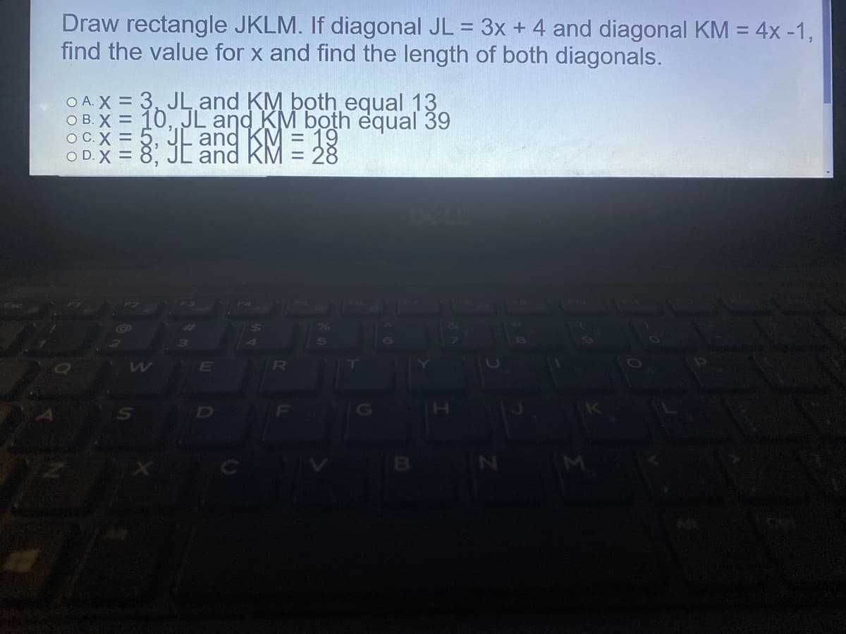 Draw rectangle JKLM. If diagonal JL = 3x + 4 and diagonal KM = 4x -1,
find the value for x and find the length of both diagonals.
A. X = 3, JL, and KM both equal 13
O B. X = 10, JL and KM both equal 39
OC.X = 5,
O D.X = 8 Y
= 19
and RM = 28
RU
IN
