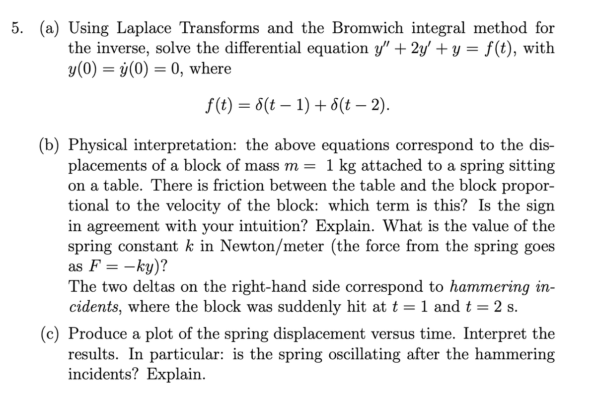 5. (a) Using Laplace Transforms and the Bromwich integral method for
the inverse, solve the differential equation y” + 2y' + y = f(t), with
y(0) = ý(0) = 0, where
ƒ (t) = S(t − 1) + 8(t − 2).
(b) Physical interpretation: the above equations correspond to the dis-
placements of a block of mass m = 1 kg attached to a spring sitting
on a table. There is friction between the table and the block propor-
tional to the velocity of the block: which term is this? Is the sign
in agreement with your intuition? Explain. What is the value of the
spring constant k in Newton/meter (the force from the spring goes
as F = -ky)?
The two deltas on the right-hand side correspond to hammering in-
cidents, where the block was suddenly hit at t = 1 and t = 2 s.
(c) Produce a plot of the spring displacement versus time. Interpret the
results. In particular: is the spring oscillating after the hammering
incidents? Explain.