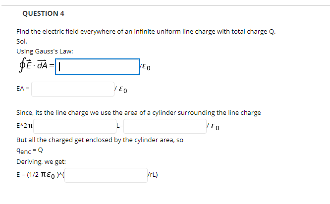 QUESTION 4
Find the electric field everywhere of an infinite uniform line charge with total charge Q.
Sol.
Using Gauss's Law:
DE - dA = |
EA =
Since, its the line charge we use the area of a cylinder surrounding the line charge
E*2T
L=
But all the charged get enclosed by the cylinder area, so
denc =Q
Deriving, we get:
E = (1/2 TEO )*(
/rL)
