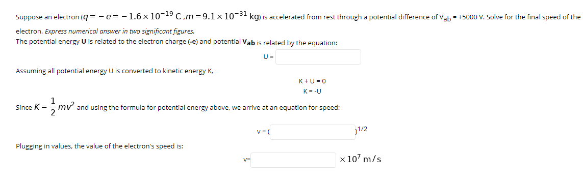 Suppose an electron (q = - e = - 1.6 x 10-19C,m=9.1 x 10-31 kg) is accelerated from rest through a potential difference of Vah = +5000 V. Solve for the final speed of the
electron. Express numerical answer in two significant figures.
The potential energy U is related to the electron charge (-e) and potential Vab is related by the equation:
U =
Assuming all potential energy U is converted to kinetic energy K,
K+U = 0
K= -U
Since K=
mv and using the formula for potential energy above, we arrive at an equation for speed:
v = (
1/2
Plugging in values, the value of the electron's speed is:
x 107 m/s
v=
