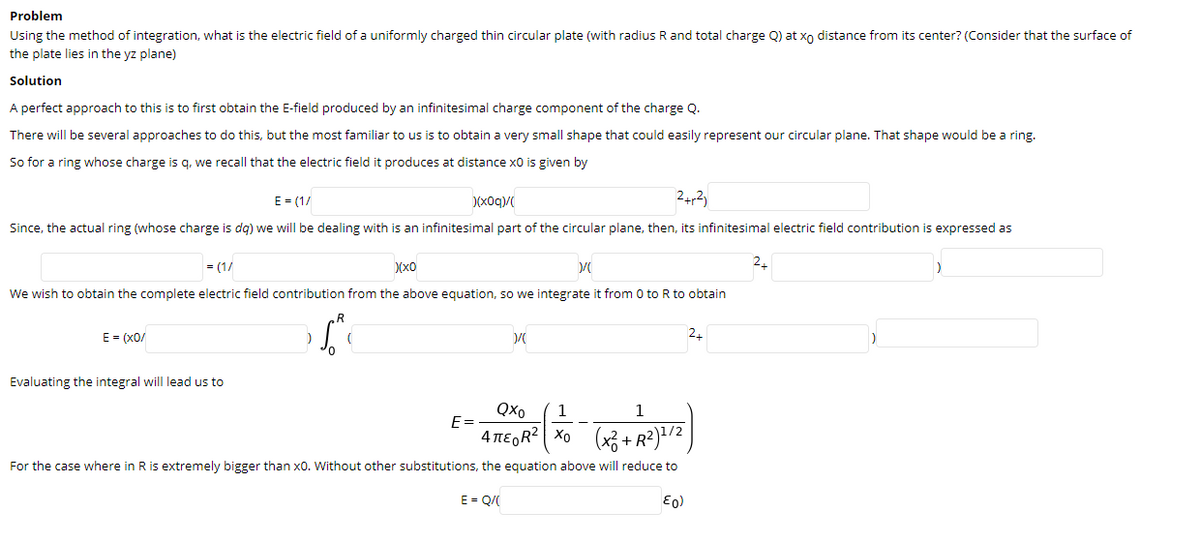Problem
Using the method of integration, what is the electric field of a uniformly charged thin circular plate (with radius
and total charge Q) at xo distance from its center? (Consider that the surface of
the plate lies in the yz plane)
Solution
A perfect approach to this is to first obtain the E-field produced by an infinitesimal charge component of the charge Q.
There will be several approaches to do this, but the most familiar to us is to obtain a very small shape that could easily represent our circular plane. That shape would be a ring.
So for a ring whose charge is q, we recall that the electric field it produces at distance x0 is given by
E = (1/
)(x0q)/
24,2)
Since, the actual ring (whose charge is dg) we will be dealing with is an infinitesimal part of the circular plane, then, its infinitesimal electric field contribution is expressed as
= (1/
(x0
We wish to obtain the complete electric field contribution from the above equation, so we integrate it from 0 to R to obtain
,R
E = (x0/
2.
Evaluating the integral will lead us to
Qxo
1
1
E =
4 περR| Χο
(x3 + R?)1/2
For the case where in R is extremely bigger than x0. Without other substitutions, the equation above will reduce to
E = Q/(
