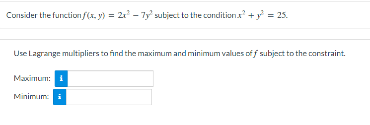 Consider the function f(x, y) = 2x? – 7y² subject to the condition x? + y = 25.
Use Lagrange multipliers to find the maximum and minimum values of f subject to the constraint.
Maximum: i
Minimum: i
