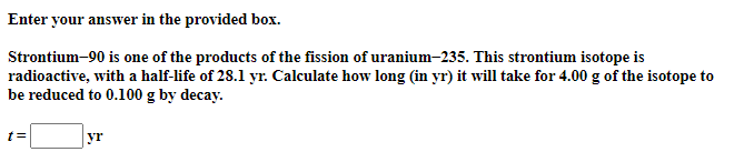 Enter your answer in the provided box.
Strontium-90 is one of the products of the fission of uranium-235. This strontium isotope is
radioactive, with a half-life of 28.1 yr. Calculate how long (in yr) it will take for 4.00 g of the isotope to
be reduced to 0.100 g by decay.
t=
yr
