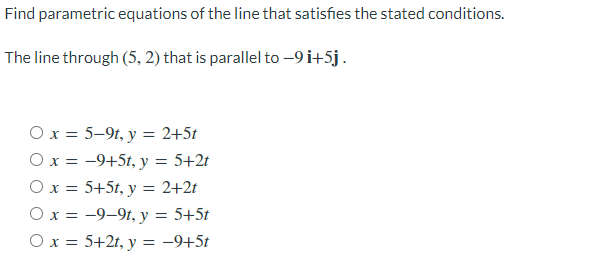 Find parametric equations of the line that satisfies the stated conditions.
The line through (5, 2) that is parallel to –9 i+5j.
Ox = 5–9t, y = 2+5t
Ox = -9+5t, y = 5+2t
O x = 5+5t, y = 2+2t
O x = -9-9t, y = 5+5t
Ox = 5+2t, y = -9+5t
%3D
