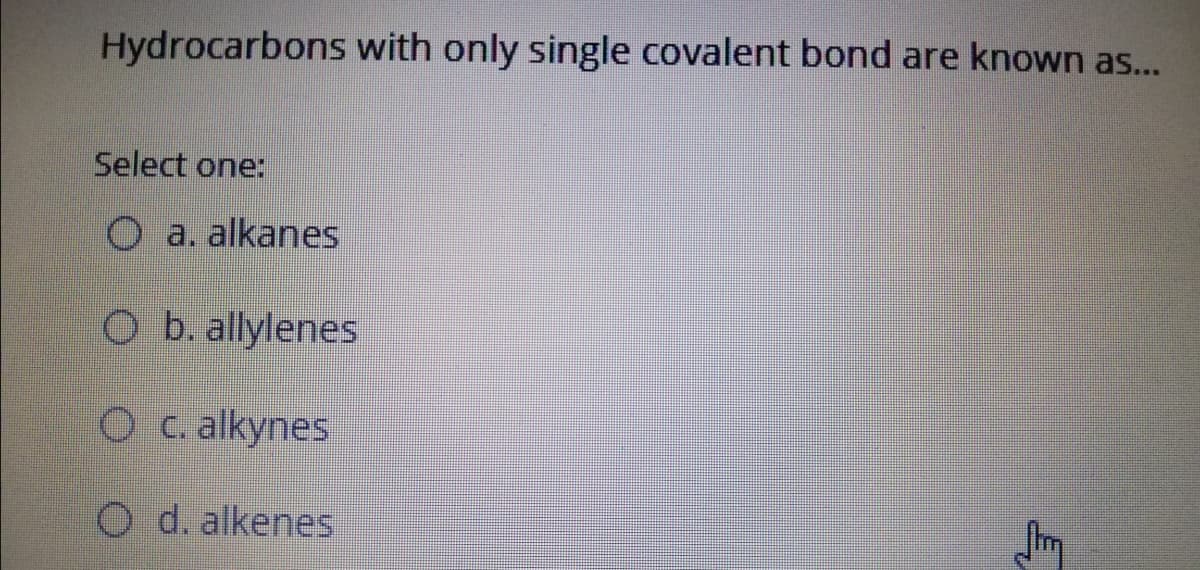 Hydrocarbons with only single covalent bond are known as...
Select one:
O a. alkanes
O b. allylenes
O C. alkynes
O d. alkenes
