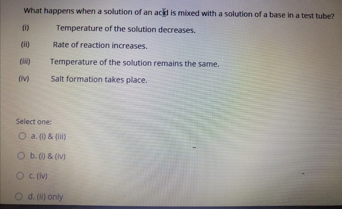 What happens when a solution of an acid is mixed with a solution of a base in a test tube?
(i)
Temperature of the solution decreases.
(ii)
Rate of reaction increases.
(ii)
Temperature of the solution remains the same.
(iv)
Salt formation takes place.
Select one:
O a. (1) & (iii)
O b. (1) & (iv)
O c. (iv)
d. (ii) only
