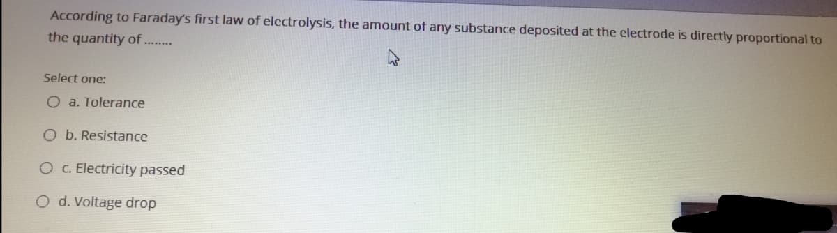 According to Faraday's first law of electrolysis, the amount of any substance deposited at the electrode is directly proportional to
the quantity of ...
Select one:
O a. Tolerance
O b. Resistance
OC. Electricity passed
d. Voltage drop
