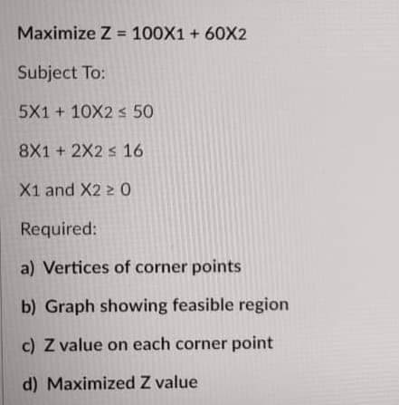 Maximize Z = 100X1 + 60X2
Subject To:
5X1 + 10X2 s 50
8X1 + 2X2 s 16
X1 and X2 z 0
Required:
a) Vertices of corner points
b) Graph showing feasible region
c) Z value on each corner point
d) Maximized Z value
