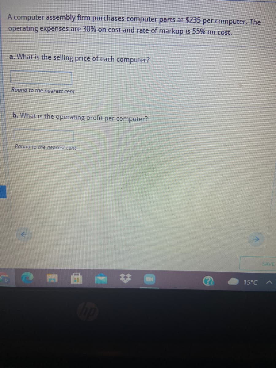 A computer assembly firm purchases computer parts at $235
operating expenses are 30% on cost and rate of markup is 55% on cost.
per computer. The
a. What is the selling price of each computer?
Round to the nearest cent
b. What is the operating profit per computer?
Round to the nearest cent
SAVE
15°C
