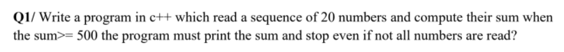 Q1/ Write a program in c++ which read a sequence of 20 numbers and compute their sum when
the sum>= 500 the program must print the sum and stop even if not all numbers are read?
