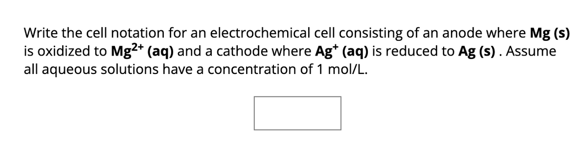 Write the cell notation for an electrochemical cell consisting of an anode where Mg (s)
is oxidized to Mg2+ (aq) and a cathode where Ag+ (aq) is reduced to Ag (s). Assume
all aqueous solutions have a concentration of 1 mol/L.