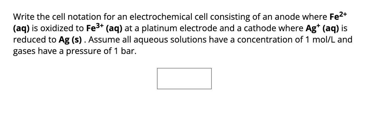 Write the cell notation for an electrochemical cell consisting of an anode where Fe²+
(aq) is oxidized to Fe³+ (aq) at a platinum electrode and a cathode where Ag+ (aq) is
reduced to Ag (s). Assume all aqueous solutions have a concentration of 1 mol/L and
gases have a pressure of 1 bar.