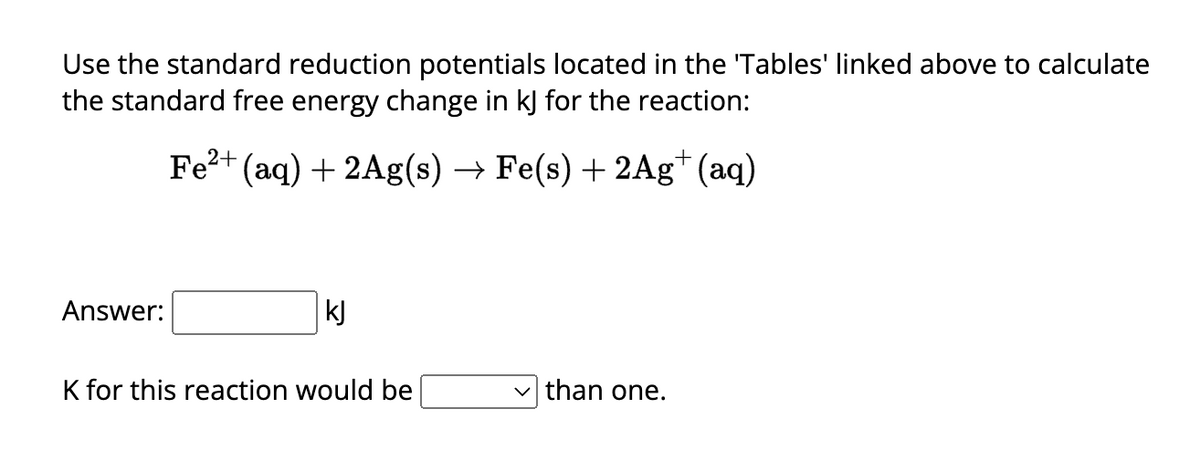Use the standard reduction potentials located in the 'Tables' linked above to calculate
the standard free energy change in kJ for the reaction:
Fe²+ (aq) + 2Ag(s) → Fe(s) + 2Ag+ (aq)
Answer:
kJ
K for this reaction would be
than one.