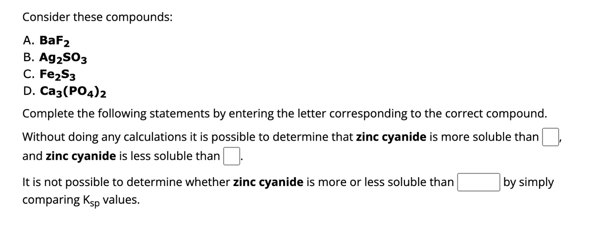 Consider these compounds:
A. BaF₂
B. Ag2SO3
C. Fe₂S3
D. Ca3(PO4)2
Complete the following statements by entering the letter corresponding to the correct compound.
Without doing any calculations it is possible to determine that zinc cyanide is more soluble than
and zinc cyanide is less soluble than
It is not possible to determine whether zinc cyanide is more or less soluble than
comparing Ksp values.
by simply