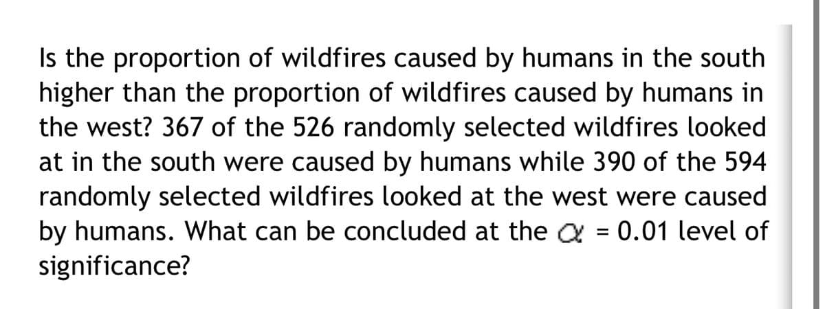 Is the proportion of wildfires caused by humans in the south
higher than the proportion of wildfires caused by humans in
the west? 367 of the 526 randomly selected wildfires looked
at in the south were caused by humans while 390 of the 594
randomly selected wildfires looked at the west were caused
by humans. What can be concluded at the a = 0.01 level of
significance?
