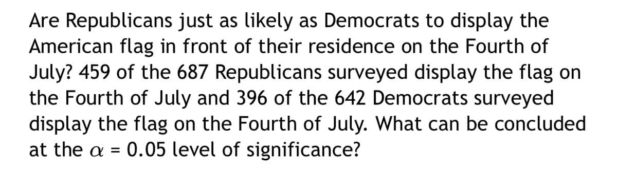 Are Republicans just as likely as Democrats to display the
American flag in front of their residence on the Fourth of
July? 459 of the 687 Republicans surveyed display the flag on
the Fourth of July and 396 of the 642 Democrats surveyed
display the flag on the Fourth of July. What can be concluded
at the a = 0.05 level of significance?
