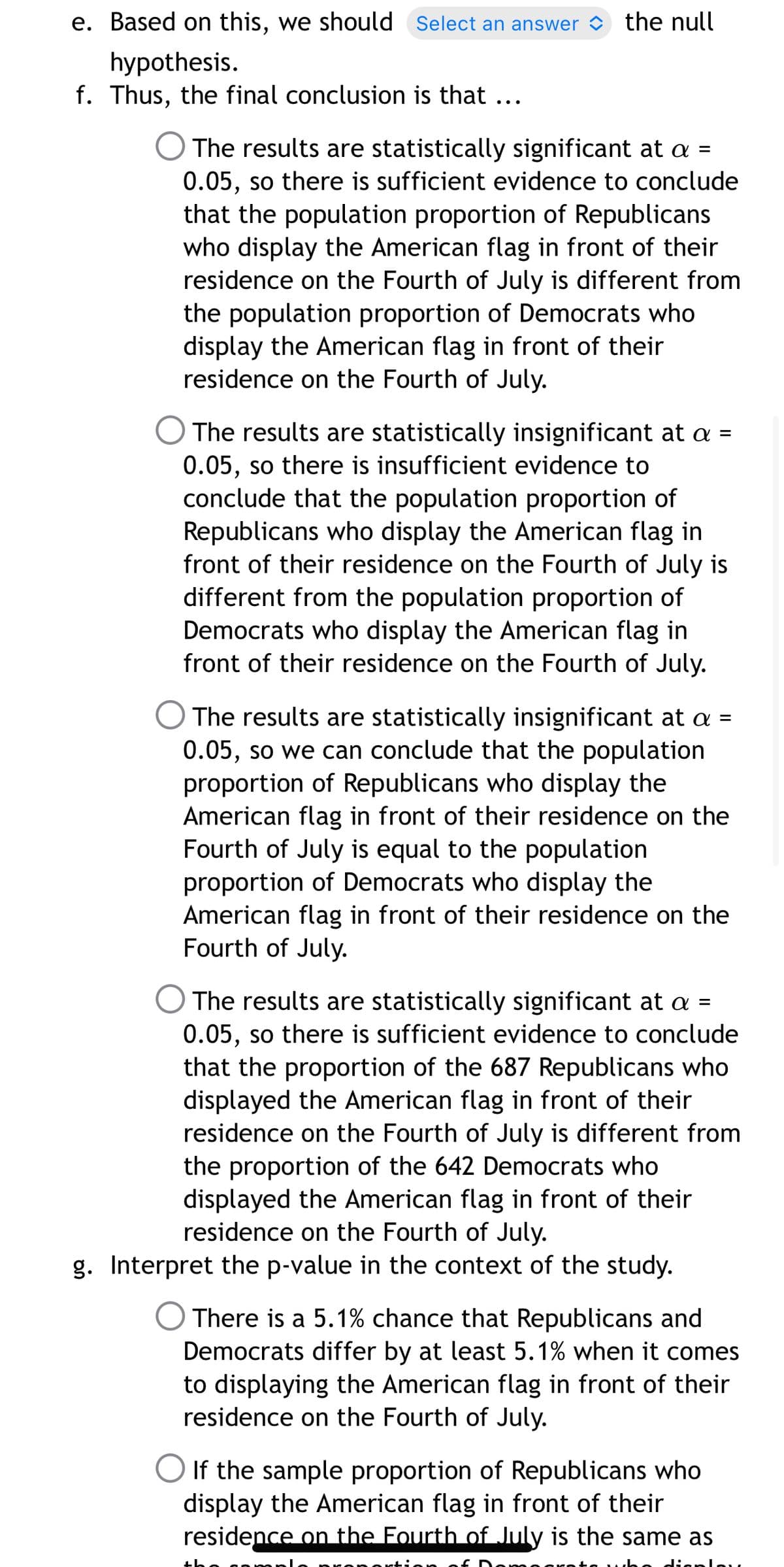 e. Based on this, we should Select an answer
the null
hypothesis.
f. Thus, the final conclusion is that ...
O The results are statistically significant at a =
0.05, so there is sufficient evidence to conclude
that the population proportion of Republicans
who display the American flag in front of their
residence on the Fourth of July is different from
the population proportion of Democrats who
display the American flag in front of their
residence on the Fourth of July.
The results are statistically insignificant at a =
0.05, so there is insufficient evidence to
conclude that the population proportion of
Republicans who display the American flag in
front of their residence on the Fourth of July is
different from the population proportion of
Democrats who display the American flag in
front of their residence on the Fourth of July.
O The results are statistically insignificant at a =
0.05, so we can conclude that the population
proportion of Republicans who display the
American flag in front of their residence on the
Fourth of July is equal to the population
proportion of Democrats who display the
American flag in front of their residence on the
Fourth of July.
The results are statistically significant at a =
0.05, so there is sufficient evidence to conclude
that the proportion of the 687 Republicans who
displayed the American flag in front of their
residence on the Fourth of July is different from
the proportion of the 642 Democrats who
displayed the American flag in front of their
residence on the Fourth of July.
g. Interpret the p-value in the context of the study.
There is a 5.1% chance that Republicans and
Democrats differ by at least 5.1% when it comes
to displaying the American flag in front of their
residence on the Fourth of July.
If the sample proportion of Republicans who
display the American flag in front of their
residence on the Fourth of July is the same as
