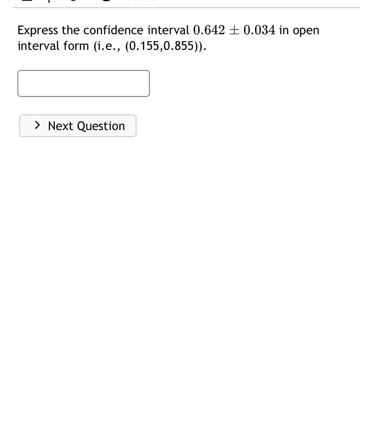 Express the confidence interval 0.642 ± 0.034 in open
interval form (i.e., (0.155,0.855)).
> Next Question
