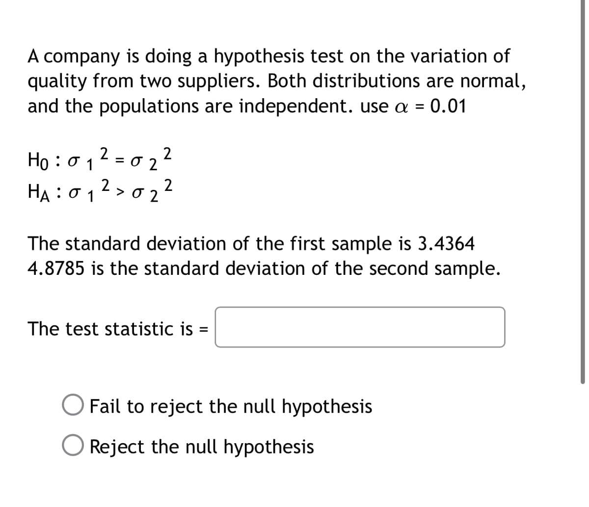 A company is doing a hypothesis test on the variation of
quality from two suppliers. Both distributions are normal,
and the populations are independent. use a = 0.01
2 = 0 2?
2
HA : σ1
2
> 0 2
The standard deviation of the first sample is 3.4364
4.8785 is the standard deviation of the second sample.
The test statistic is
Fail to reject the null hypothesis
Reject the null hypothesis
