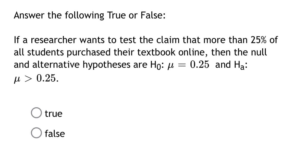 Answer the following True or False:
If a researcher wants to test the claim that more than 25% of
all students purchased their textbook online, then the null
and alternative hypotheses are Ho: u = 0.25 and Ha:
µ > 0.25.
true
false
