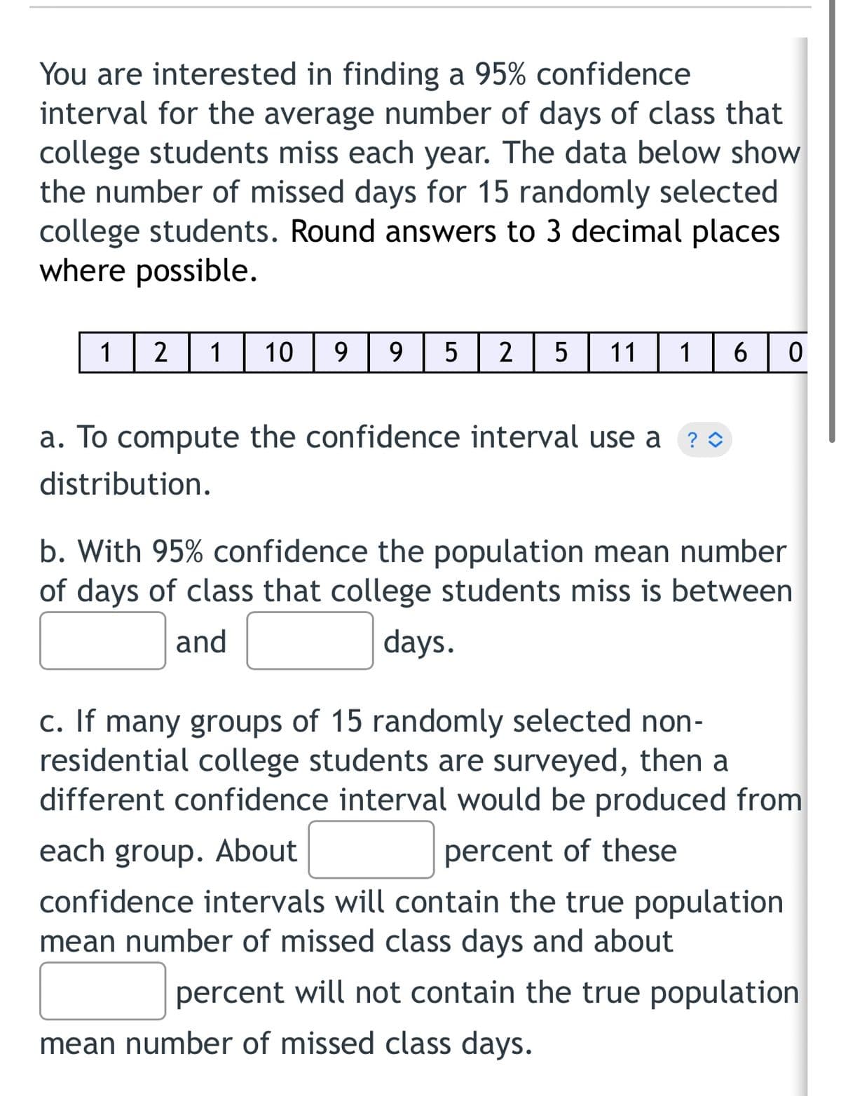 You are interested in finding a 95% confidence
interval for the average number of days of class that
college students miss each year. The data below show
the number of missed days for 15 randomly selected
college students. Round answers to 3 decimal places
where possible.
1
2
1
10
9
2
11
1
a. To compute the confidence interval use a ?0
distribution.
b. With 95% confidence the population mean number
of days of class that college students miss is between
and
days.
c. If many groups of 15 randomly selected non-
residential college students are surveyed, then a
different confidence interval would be produced from
each group. About
percent of these
confidence intervals will contain the true population
mean number of missed class days and about
percent will not contain the true population
mean number of missed class days.
