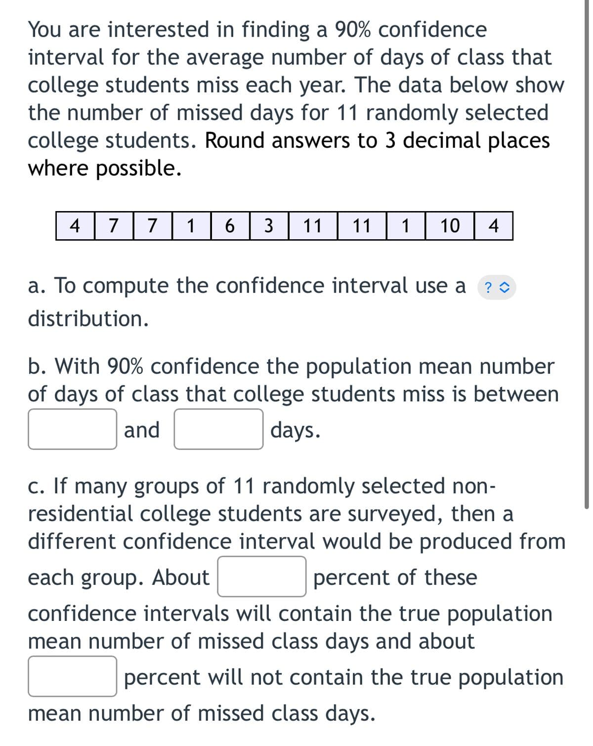 You are interested in finding a 90% confidence
interval for the average number of days of class that
college students miss each year. The data below show
the number of missed days for 11 randomly selected
college students. Round answers to 3 decimal places
where possible.
4
7
7
1
6
3
11
11
10
4
a. To compute the confidence interval use a ?0
distribution.
b. With 90% confidence the population mean number
of days of class that college students miss is between
and
days.
c. If many groups of 11 randomly selected non-
residential college students are surveyed, then a
different confidence interval would be produced from
each group. About
percent of these
confidence intervals will contain the true population
mean number of missed class days and about
percent will not contain the true population
mean number of missed class days.
