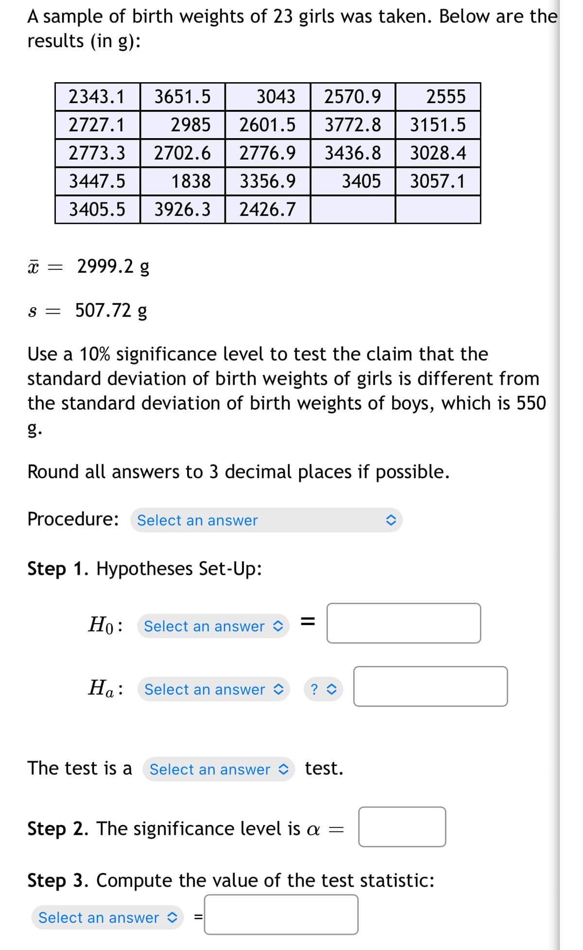 A sample of birth weights of 23 girls was taken. Below are the
results (in g):
2343.1
3651.5
3043
2570.9
2555
2727.1
2985
2601.5
3772.8
3151.5
2773.3
2702.6
2776.9
3436.8
3028.4
3447.5
1838
3356.9
3405
3057.1
3405.5
3926.3
2426.7
x = 2999.2 g
s = 507.72 g
Use a 10% significance level to test the claim that the
standard deviation of birth weights of girls is different from
the standard deviation of birth weights of boys, which is 550
g.
Round all answers to 3 decimal places if possible.
Procedure: Select an answer
Step 1. Hypotheses Set-Up:
Но:
Ho: Select an answer
На:
Select an answer
The test is
Select an answer test.
Step 2. The significance level is a =
Step 3. Compute the value of the test statistic:
Select an answer <
II
