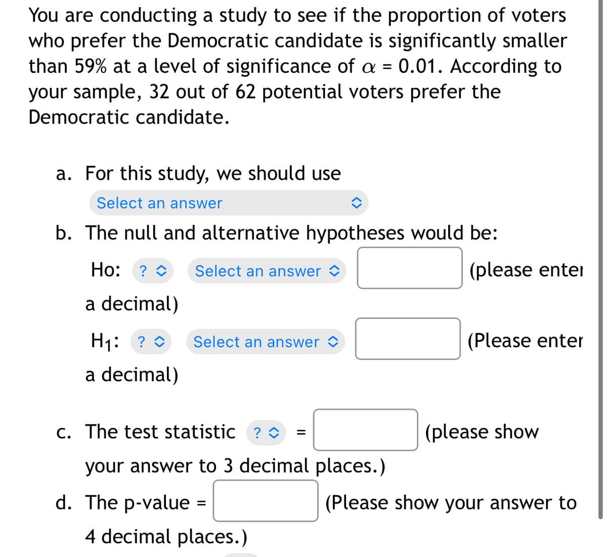 You are conducting a study to see if the proportion of voters
who prefer the Democratic candidate is significantly smaller
than 59% at a level of significance of a = 0.01. According to
your sample, 32 out of 62 potential voters prefer the
Democratic candidate.
a. For this study, we should use
Select an answer
b. The null and alternative hypotheses would be:
Ho: ? O
Select an answer >
(please enter
a decimal)
H1: ? 0
Select an answer ©
(Please enter
a decimal)
c. The test statistic ? O
(please show
=
your answer to 3 decimal places.)
d. The p-value =
(Please show your answer to
4 decimal places.)
