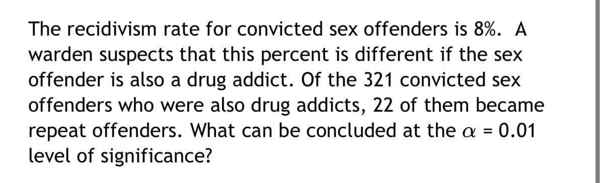 The recidivism rate for convicted sex offenders is 8%. A
warden suspects that this percent is different if the sex
offender is also a drug addict. Of the 321 convicted sex
offenders who were also drug addicts, 22 of them became
repeat offenders. What can be concluded at the a = 0.01
level of significance?
