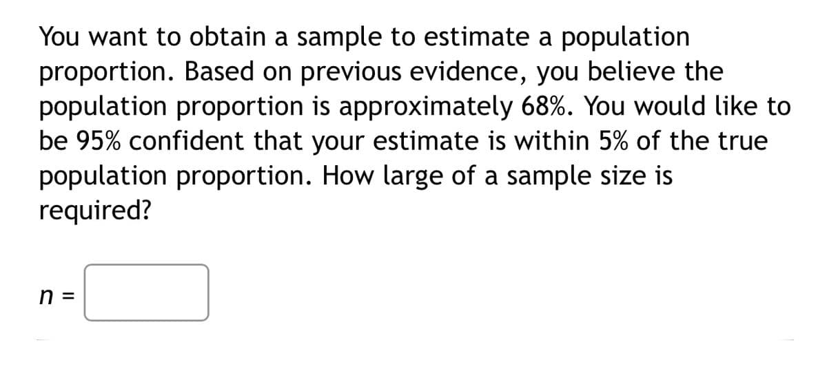 You want to obtain a sample to estimate a population
proportion. Based on previous evidence, you believe the
population proportion is approximately 68%. You would like to
be 95% confident that your estimate is within 5% of the true
population proportion. How large of a sample size is
required?
n =
