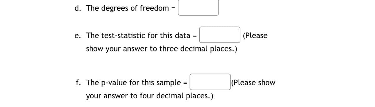 d. The degrees of freedom =
e. The test-statistic for this data
(Please
show your answer to three decimal places.)
f. The p-value for this sample =
|(Please show
your answer to four decimal places.)
