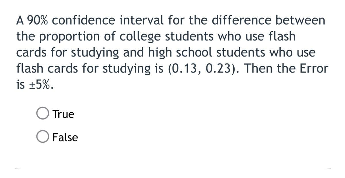 A 90% confidence interval for the difference between
the proportion of college students who use flash
cards for studying and high school students who use
flash cards for studying is (0.13, 0.23). Then the Error
is +5%.
True
False
