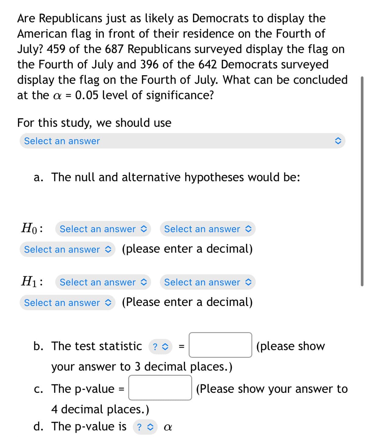 Are Republicans just as likely as Democrats to display the
American flag in front of their residence on the Fourth of
July? 459 of the 687 Republicans surveyed display the flag on
the Fourth of July and 396 of the 642 Democrats surveyed
display the flag on the Fourth of July. What can be concluded
at the a = 0.05 level of significance?
For this study, we should use
Select an answer
a. The null and alternative hypotheses would be:
Но:
Select an answer >
Select an answer <
Select an answer
(please enter a decimal)
H1:
Select an answer >
Select an answer <
Select an answer
(Please enter a decimal)
b. The test statistic ? O
(please show
your answer to 3 decimal places.)
c. The p-value =
(Please show your answer to
4 decimal places.)
d. The p-value is ? O a
