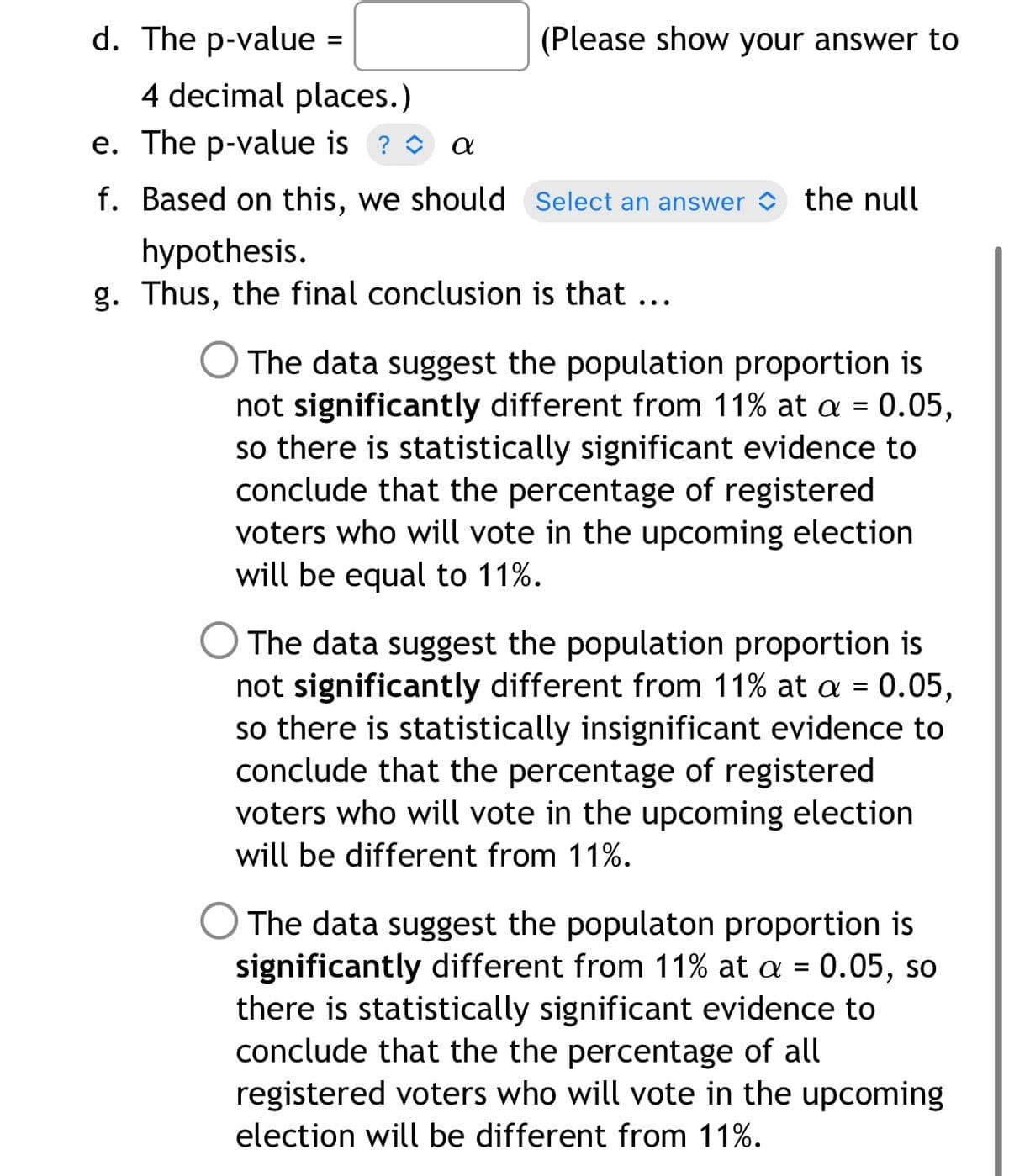 d. The p-value =
(Please show your answer to
4 decimal places.)
e. The p-value is ? o a
f. Based on this, we should Select an answer
the null
hypothesis.
g. Thus, the final conclusion is that ...
O The data suggest the population proportion is
not significantly different from 11% at a = 0.05,
so there is statistically significant evidence to
conclude that the percentage of registered
voters who will vote in the upcoming election
will be equal to 11%.
The data suggest the population proportion is
not significantly different from 11% at a = 0.05,
so there is statistically insignificant evidence to
conclude that the percentage of registered
voters who will vote in the upcoming election
will be different from 11%.
The data suggest the populaton proportion is
significantly different from 11% at a = 0.05, so
there is statistically significant evidence to
conclude that the the percentage of all
registered voters who will vote in the upcoming
election will be different from 11%.
