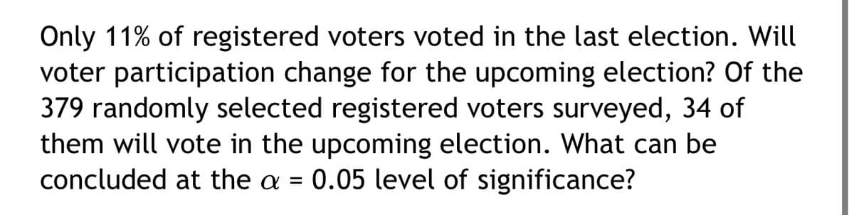 Only 11% of registered voters voted in the last election. Will
voter participation change for the upcoming election? Of the
379 randomly selected registered voters surveyed, 34 of
them will vote in the upcoming election. What can be
concluded at the a = 0.05 level of significance?
