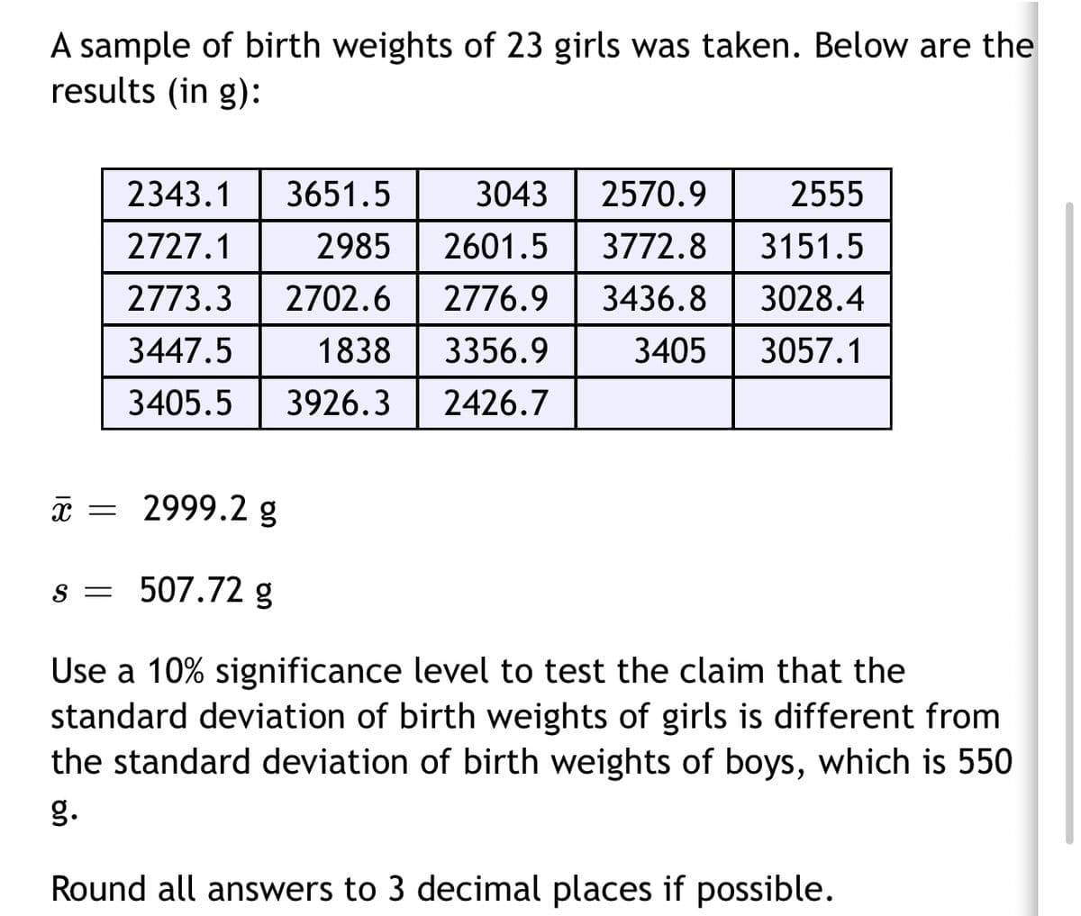 A sample of birth weights of 23 girls was taken. Below are the
results (in g):
2343.1
3651.5
3043
2570.9
2555
2727.1
2985
2601.5
3772.8
3151.5
2773.3
2702.6 | 2776.9
3436.8
3028.4
3447.5
1838
3356.9
3405
3057.1
3405.5
3926.3
2426.7
* = 2999.2g
s = 507.72 g
Use a 10% significance level to test the claim that the
standard deviation of birth weights of girls is different from
the standard deviation of birth weights of boys, which is 550
g.
Round all answers to 3 decimal places if possible.
